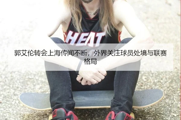 郭艾伦转会上海传闻不断，外界关注球员处境与联赛格局